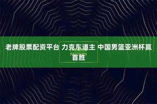 老牌股票配资平台 力克东道主 中国男篮亚洲杯赢首胜