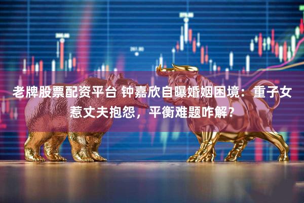 老牌股票配资平台 钟嘉欣自曝婚姻困境：重子女惹丈夫抱怨，平衡难题咋解？
