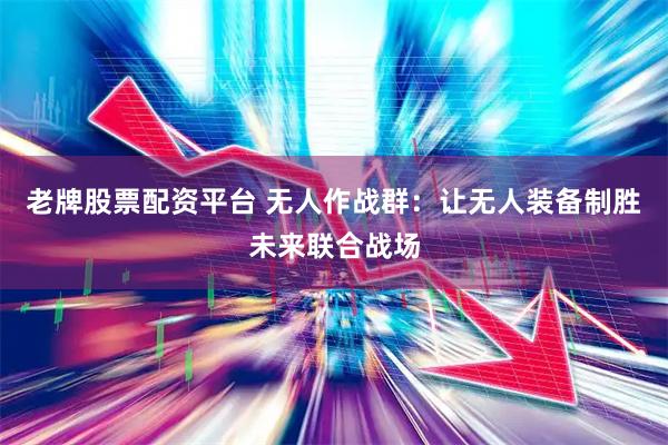 老牌股票配资平台 无人作战群：让无人装备制胜未来联合战场