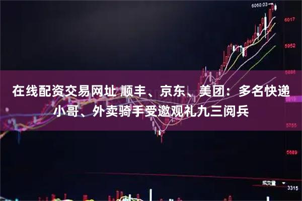 在线配资交易网址 顺丰、京东、美团：多名快递小哥、外卖骑手受邀观礼九三阅兵