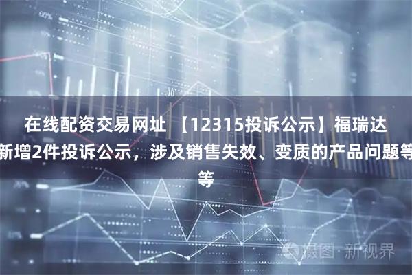 在线配资交易网址 【12315投诉公示】福瑞达新增2件投诉公示，涉及销售失效、变质的产品问题等