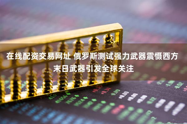 在线配资交易网址 俄罗斯测试强力武器震慑西方 末日武器引发全球关注