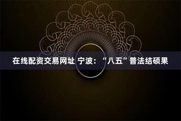 在线配资交易网址 宁波：“八五”普法结硕果