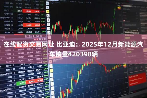 在线配资交易网址 比亚迪：2025年12月新能源汽车销量420398辆