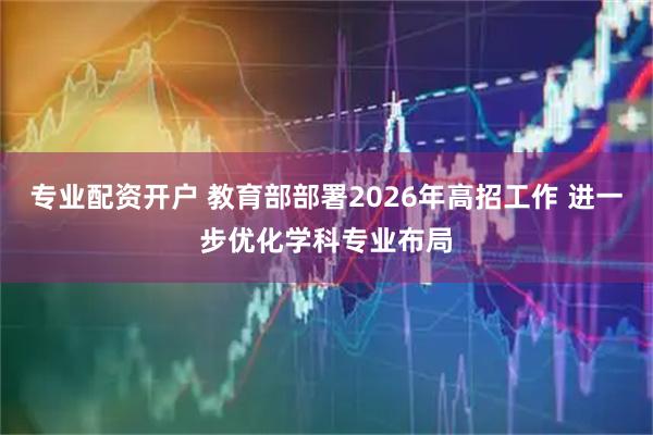 专业配资开户 教育部部署2026年高招工作 进一步优化学科专业布局
