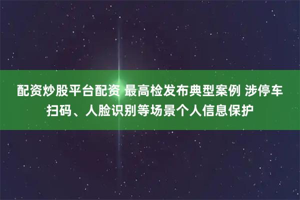 配资炒股平台配资 最高检发布典型案例 涉停车扫码、人脸识别等场景个人信息保护