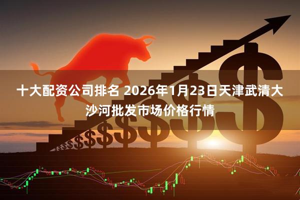 十大配资公司排名 2026年1月23日天津武清大沙河批发市场价格行情