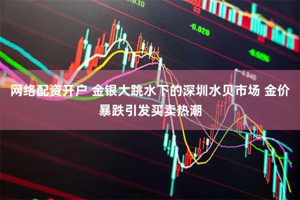 网络配资开户 金银大跳水下的深圳水贝市场 金价暴跌引发买卖热潮
