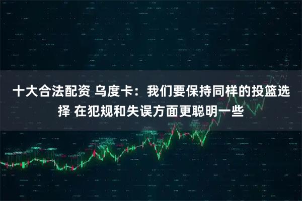 十大合法配资 乌度卡：我们要保持同样的投篮选择 在犯规和失误方面更聪明一些