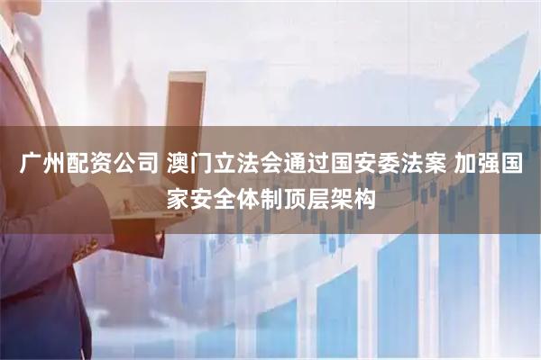 广州配资公司 澳门立法会通过国安委法案 加强国家安全体制顶层架构