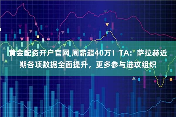黄金配资开户官网 周薪超40万！TA：萨拉赫近期各项数据全面提升，更多参与进攻组织