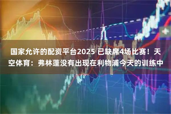 国家允许的配资平台2025 已缺席4场比赛！天空体育：弗林蓬没有出现在利物浦今天的训练中