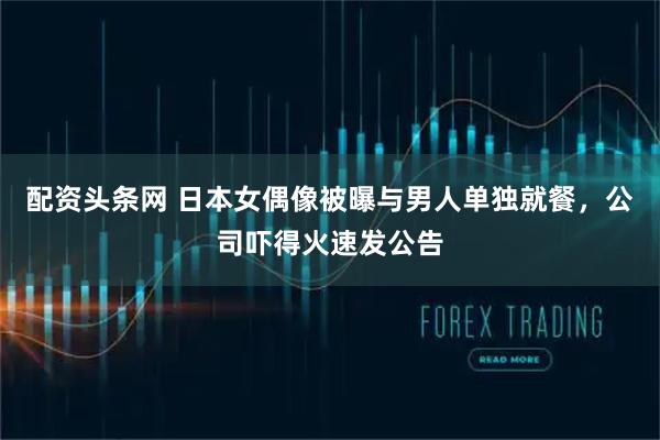 配资头条网 日本女偶像被曝与男人单独就餐，公司吓得火速发公告