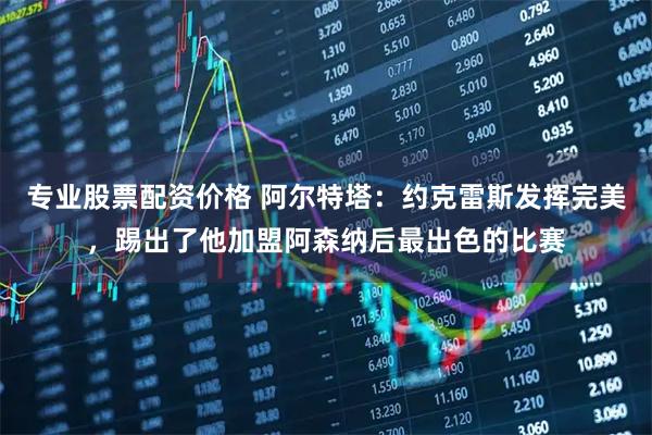 专业股票配资价格 阿尔特塔：约克雷斯发挥完美，踢出了他加盟阿森纳后最出色的比赛