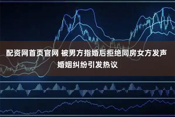 配资网首页官网 被男方指婚后拒绝同房女方发声 婚姻纠纷引发热议