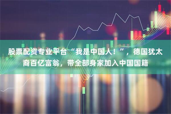 股票配资专业平台 “我是中国人！”，德国犹太裔百亿富翁，带全部身家加入中国国籍