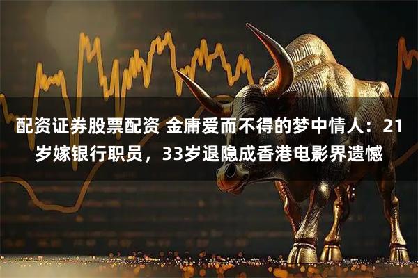 配资证券股票配资 金庸爱而不得的梦中情人：21岁嫁银行职员，33岁退隐成香港电影界遗憾