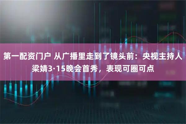 第一配资门户 从广播里走到了镜头前：央视主持人梁婧3·15晚会首秀，表现可圈可点