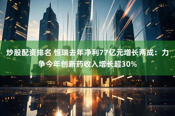 炒股配资排名 恒瑞去年净利77亿元增长两成：力争今年创新药收入增长超30%