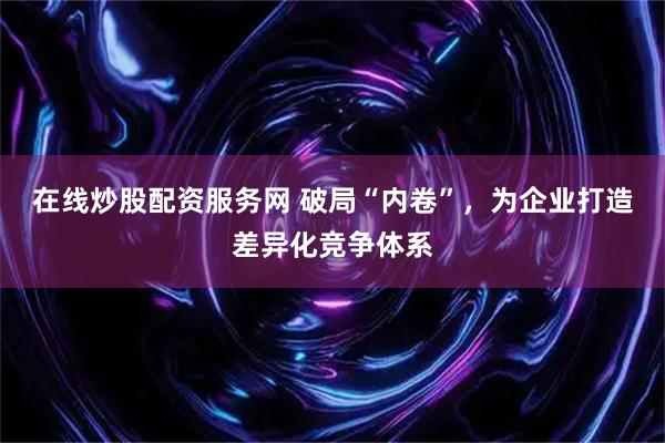 在线炒股配资服务网 破局“内卷”，为企业打造差异化竞争体系