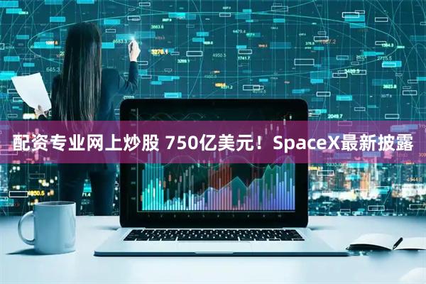 配资专业网上炒股 750亿美元！SpaceX最新披露